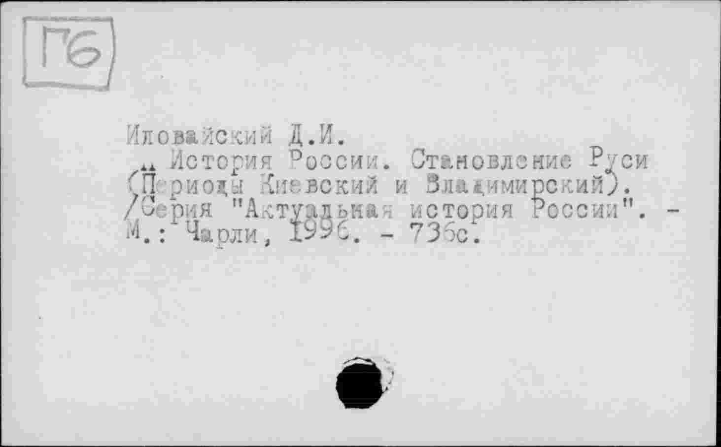 ﻿
Иловайский Д.И.
История России. Становление Руси Œ риолы Киевский и ЗлакимирскийJ. /Серия "Актуальная история России". -М, ; Чарли, І996. - 736с.
